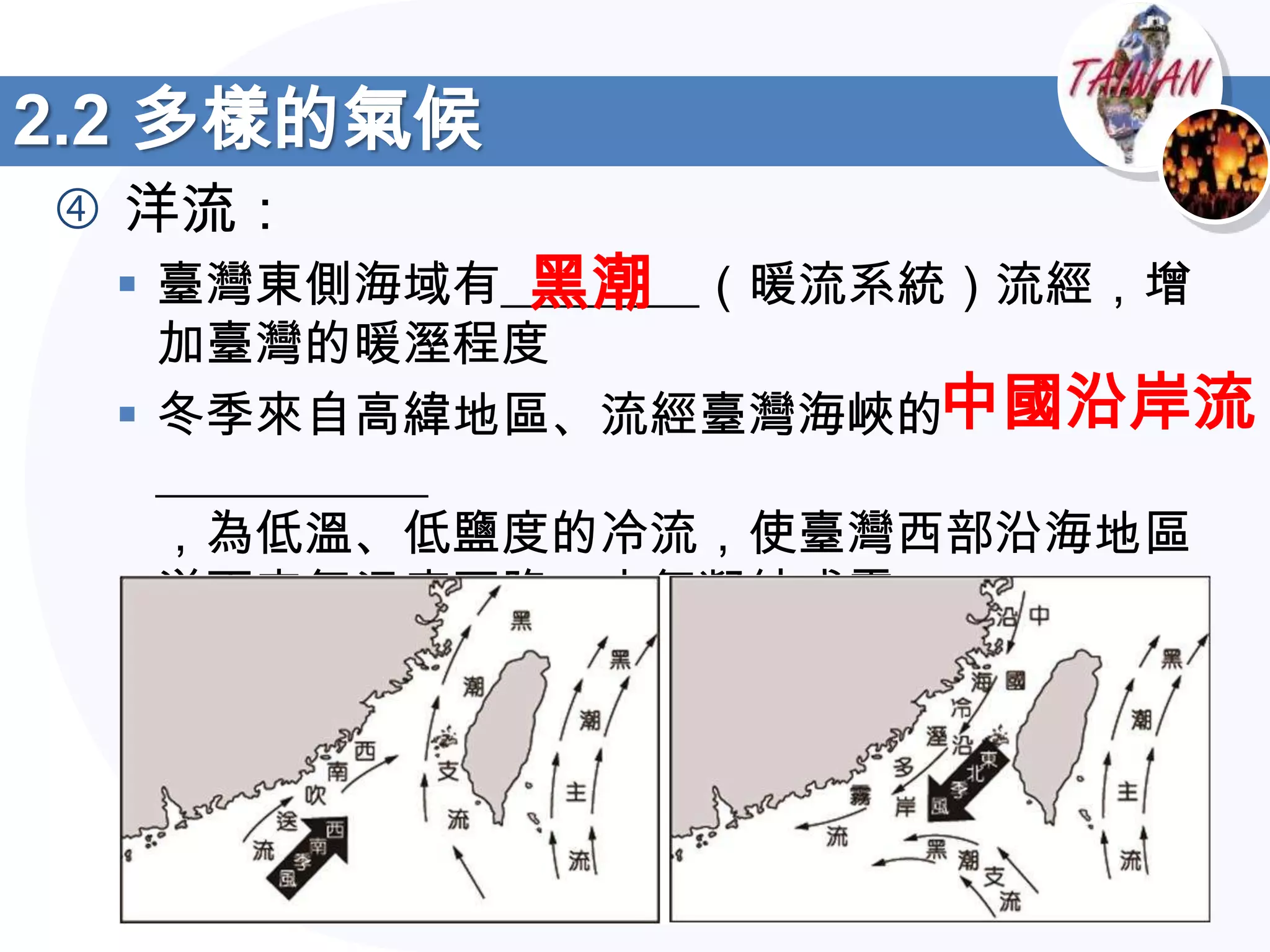 2.2 多樣的氣候
 洋流：
               黑潮
  臺灣東側海域有________（暖流系統）流經，增
   加臺灣的暖溼程度
  冬季來自高緯地區、流經臺灣海峽的中國沿岸流
   ___________
   ，為低溫、低鹽度的冷流，使臺灣西部沿海地區
   洋面空氣溫度下降，水氣凝結成霧
 