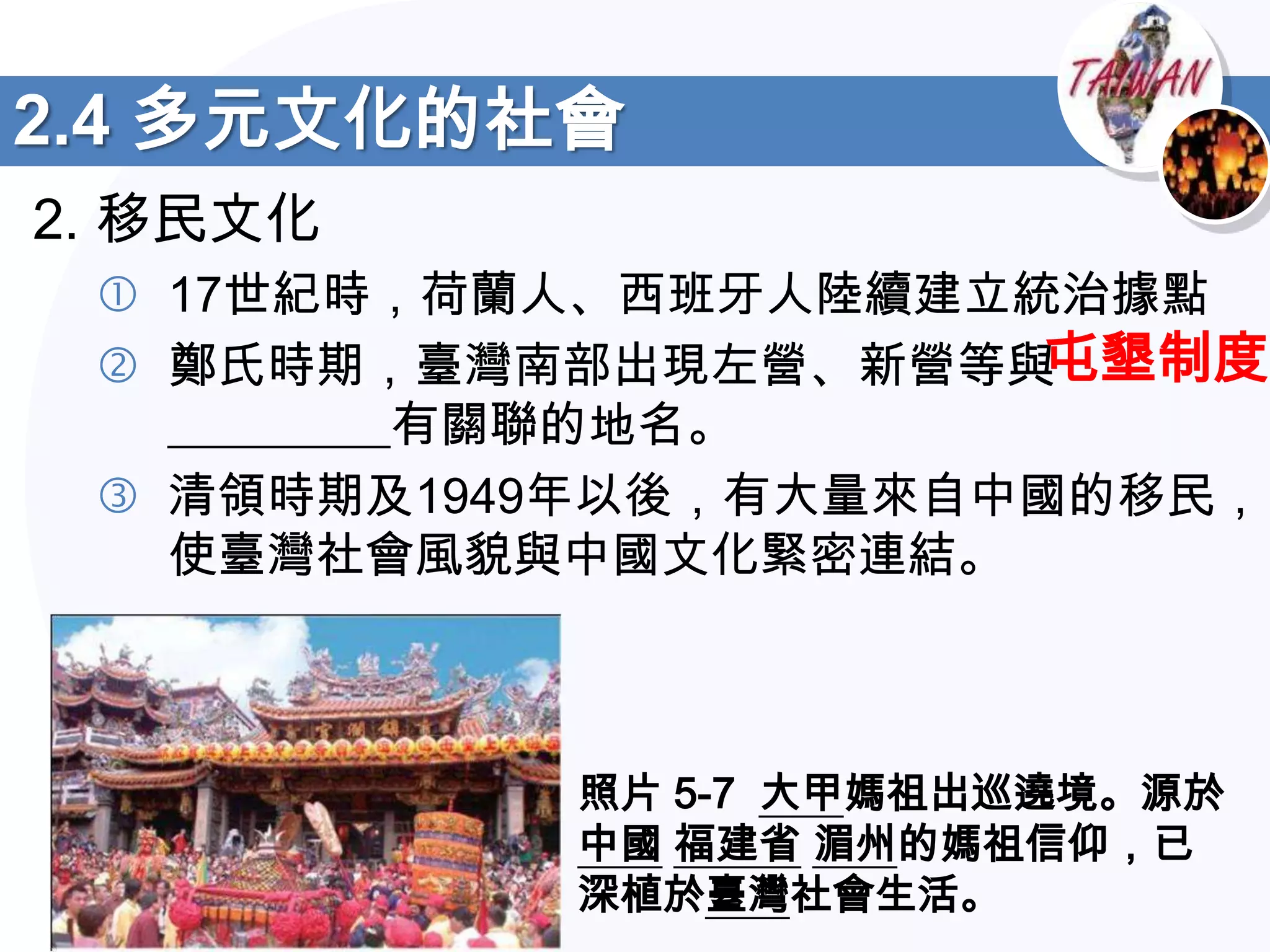 2.4 多元文化的社會
2. 移民文化
  17世紀時，荷蘭人、西班牙人陸續建立統治據點
  鄭氏時期，臺灣南部出現左營、新營等與 屯墾制度
   _________有關聯的地名。
  清領時期及1949年以後，有大量來自中國的移民，
   使臺灣社會風貌與中國文化緊密連結。



           照片 5-7 大甲媽祖出巡遶境。源於
           中國 福建省 湄州的媽祖信仰，已
           深植於臺灣社會生活。
 