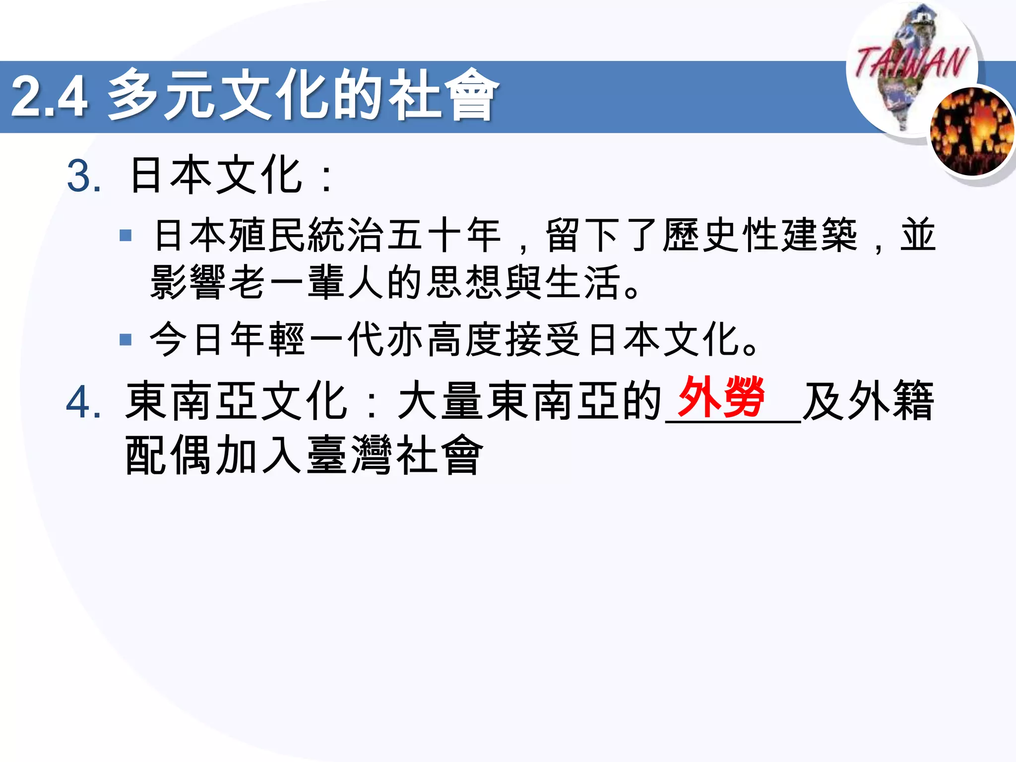 2.4 多元文化的社會
 3. 日本文化：
   日本殖民統治五十年，留下了歷史性建築，並
    影響老一輩人的思想與生活。
   今日年輕一代亦高度接受日本文化。
                 外勞
 4. 東南亞文化：大量東南亞的______及外籍
    配偶加入臺灣社會
 