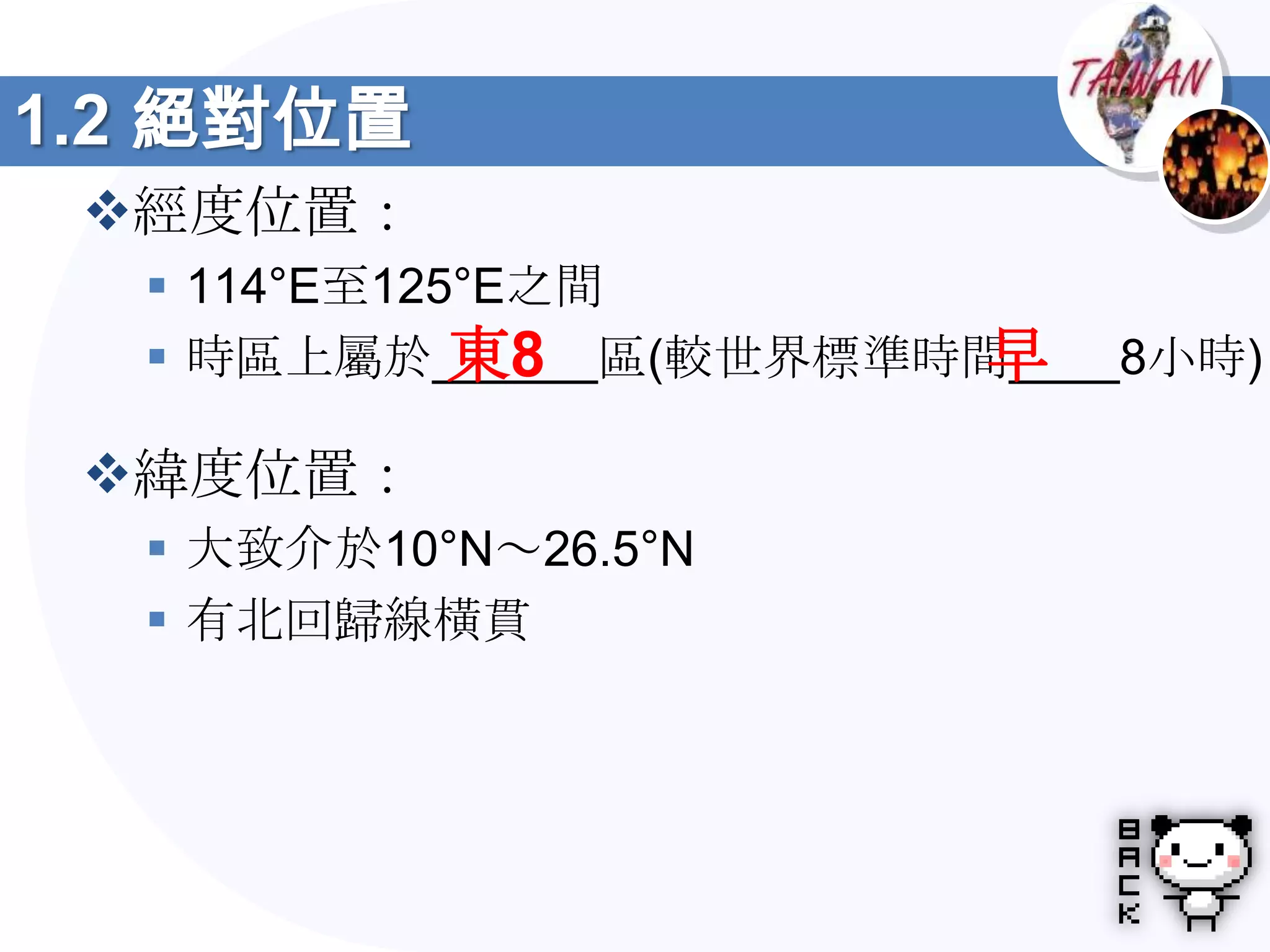 1.2 絕對位置
 經度位置：
   114°E至125°E之間
             東8         早
   時區上屬於______區(較世界標準時間____8小時)

 緯度位置：
   大致介於10°N～26.5°N
   有北回歸線橫貫
 