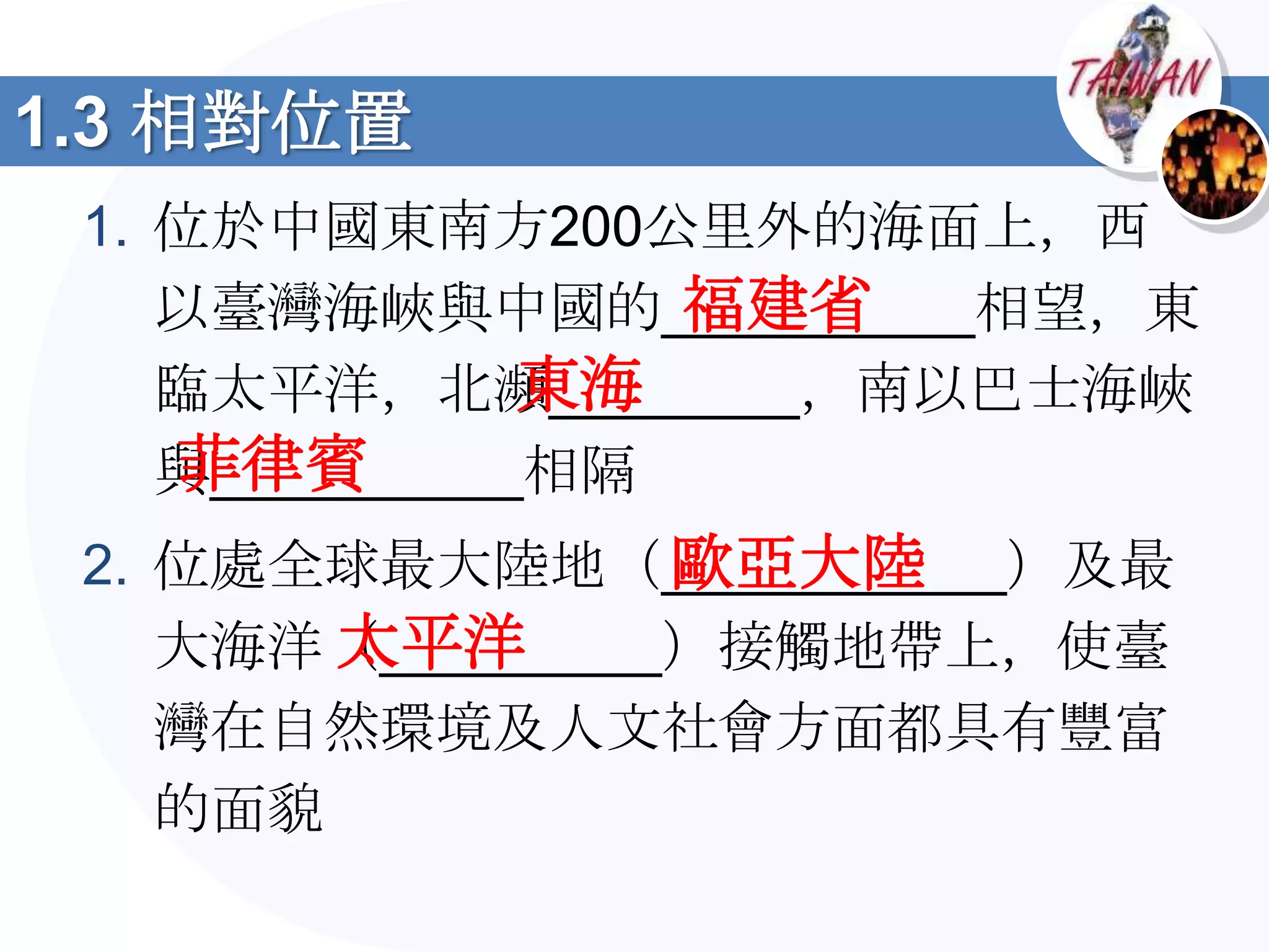 1.3 相對位置
 1. 位於中國東南方200公里外的海面上，西
                  福建省
    以臺灣海峽與中國的__________相望，東
               東海
    臨太平洋，北瀕________，南以巴士海峽
    菲律賓
    與__________相隔
                 歐亞大陸
 2. 位處全球最大陸地（___________）及最
        太平洋
    大海洋（_________）接觸地帶上，使臺
    灣在自然環境及人文社會方面都具有豐富
    的面貌
 