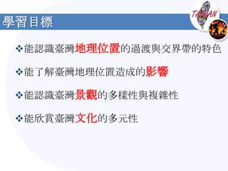 學習目標

能認識臺灣地理位置的過渡與交界帶的特色

能了解臺灣地理位置造成的影響

能認識臺灣景觀的多樣性與複雜性

能欣賞臺灣文化的多元性
 