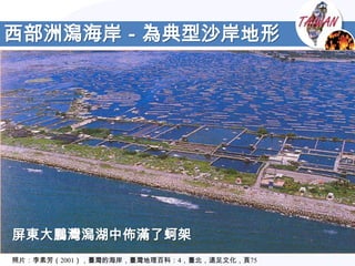 西部洲潟海岸－為典型沙岸地形




屏東大鵬灣潟湖中佈滿了蚵架
照片：李素芳（2001），臺灣的海岸，臺灣地理百科：4，臺北，遠足文化，頁75
 