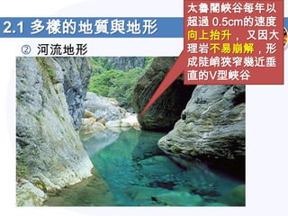 太魯閣峽谷每年以
               超過 0.5cm的速度
2.1 多樣的地質與地形   向上抬升， 又因大
  河流地形        理岩不易崩解，形
               成陡峭狹窄幾近垂
               直的V型峽谷
 