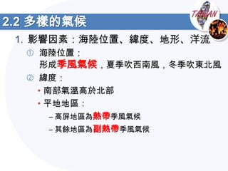 2.2 多樣的氣候
 1. 影響因素：海陸位置、緯度、地形、洋流
   海陸位置：
    形成季風氣候，夏季吹西南風，冬季吹東北風
   緯度：
    • 南部氣溫高於北部
    • 平地地區：
       – 高屏地區為熱帶季風氣候
       – 其餘地區為副熱帶季風氣候
 
