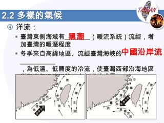 2.2 多樣的氣候
 洋流：
               黑潮
  臺灣東側海域有________（暖流系統）流經，增
   加臺灣的暖溼程度
  冬季來自高緯地區、流經臺灣海峽的中國沿岸流
   ___________
   ，為低溫、低鹽度的冷流，使臺灣西部沿海地區
   洋面空氣溫度下降，水氣凝結成霧
 