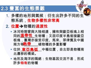 2.3 豐富的生態景觀
 1. 多樣的地形與氣候：衍生出許多不同的生
    態系統，生物多樣性非常高
 2. 位置物種的過渡性
   冰河時期曾與大陸相連，擁有與歐亞板塊上相
      溫帶性
    同的________生物種；又因印度半島銜接歐亞
    板塊，臺灣亦接受印度、馬來、菲律賓及中國
       熱帶
    南方等________植物種的多重影響
       東亞島弧
   位於____________中樞位置，自古即是物種南
    北遷移的橋梁。
   地形及海洋的隔絕：生物基因交流不易，形成
    許多特有的物種
 