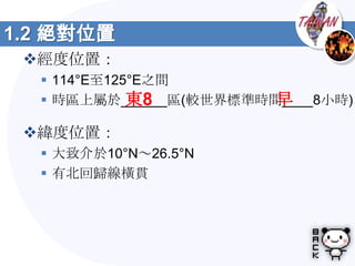 1.2 絕對位置
 經度位置：
   114°E至125°E之間
             東8         早
   時區上屬於______區(較世界標準時間____8小時)

 緯度位置：
   大致介於10°N～26.5°N
   有北回歸線橫貫
 