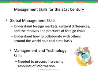 Management Skills for the 21st Century

• Global Management Skills
  – Understand foreign markets, cultural differences,
    and the motives and practices of foreign rivals
  – Understand how to collaborate with others
    around the world on a real-time basis

  • Management and Technology
    Skills
    – Needed to process increasing
      amounts of information
                   © 2009 Pearson Education, Inc.
 
