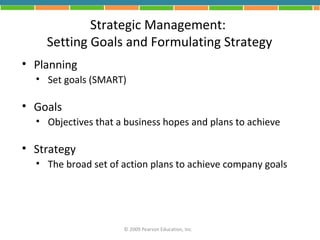 Strategic Management:
    Setting Goals and Formulating Strategy
• Planning
  • Set goals (SMART)

• Goals
  • Objectives that a business hopes and plans to achieve

• Strategy
  • The broad set of action plans to achieve company goals




                     © 2009 Pearson Education, Inc.
 
