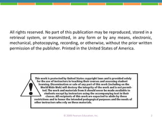 All rights reserved. No part of this publication may be reproduced, stored in a
retrieval system, or transmitted, in any form or by any means, electronic,
mechanical, photocopying, recording, or otherwise, without the prior written
permission of the publisher. Printed in the United States of America.




                             © 2009 Pearson Education, Inc.                   2
 