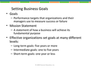Setting Business Goals
• Goals
   – Performance targets that organizations and their
     managers use to measure success or failure
• Mission Statement
   – A statement of how a business will achieve its
     fundamental purpose
• Effective organizations set goals at many different
  levels:
   – Long-term goals: five years or more
   – Intermediate goals: one to five years
   – Short-term goals: one year or less


                      © 2009 Pearson Education, Inc.
 