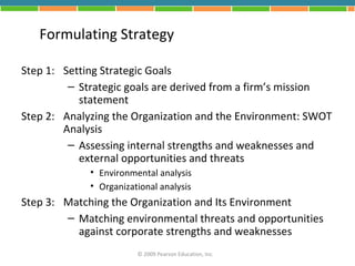 Formulating Strategy

Step 1: Setting Strategic Goals
         – Strategic goals are derived from a firm’s mission
           statement
Step 2: Analyzing the Organization and the Environment: SWOT
        Analysis
         – Assessing internal strengths and weaknesses and
           external opportunities and threats
             • Environmental analysis
             • Organizational analysis
Step 3: Matching the Organization and Its Environment
        – Matching environmental threats and opportunities
          against corporate strengths and weaknesses
                        © 2009 Pearson Education, Inc.
 
