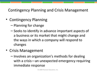 Contingency Planning and Crisis Management

• Contingency Planning
  – Planning for change
  – Seeks to identify in advance important aspects of
    a business or its market that might change and
    the ways in which a company will respond to
    changes
• Crisis Management
  – Involves an organization’s methods for dealing
    with a crisis—an unexpected emergency requiring
    immediate response
                   © 2009 Pearson Education, Inc.
 