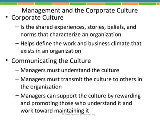 Management and the Corporate Culture
• Corporate Culture
   – Is the shared experiences, stories, beliefs, and
     norms that characterize an organization
   – Helps define the work and business climate that
     exists in an organization
• Communicating the Culture
   – Managers must understand the culture
   – Managers must transmit the culture to others in
     the organization
   – Managers can support the culture by rewarding
     and promoting those who understand it and
     work toward maintaining it Inc.
                     © 2009 Pearson Education,
 
