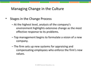 Managing Change in the Culture

• Stages in the Change Process
    – At the highest level, analysis of the company’s
        environment highlights extensive change as the most
        effective response to its problems.
    – Top management begins to formulate a vision of a new
        company.
    – The firm sets up new systems for appraising and
        compensating employees who enforce the firm’s new
        values.


                      © 2009 Pearson Education, Inc.
 
