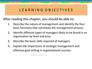 L E A R N II N G O B JJ E C T II V E S
            LEARN NG OB ECT VES
After reading this chapter, you should be able to:
   1. Describe the nature of management and identify the four
      basic functions that constitute the management process.
   2. Identify different types of managers likely to be found in an
      organization by level and area.
   3. Describe the basic skills required of managers.
   4. Explain the importance of strategic management and
      effective goal setting in organizational success.
                     © 2009 Pearson Education, Inc.
 