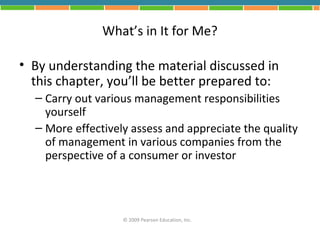 What’s in It for Me?

• By understanding the material discussed in
  this chapter, you’ll be better prepared to:
  – Carry out various management responsibilities
    yourself
  – More effectively assess and appreciate the quality
    of management in various companies from the
    perspective of a consumer or investor




                   © 2009 Pearson Education, Inc.
 