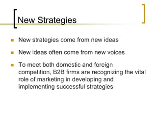 New Strategies
 New strategies come from new ideas
 New ideas often come from new voices
 To meet both domestic and foreign
competition, B2B firms are recognizing the vital
role of marketing in developing and
implementing successful strategies
 