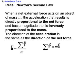 5.3 Centripetal Force
  aF

m
m

F
a


Recall Newton’s Second Law
When a net external force acts on an object
of mass m, the acceleration that results is
directly proportional to the net force
and has a magnitude that is inversely
proportional to the mass.
The direction of the acceleration is
the same as the direction of the net force.
 