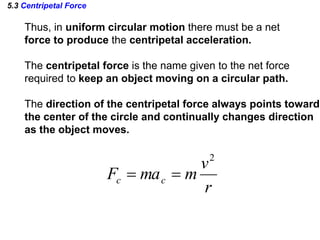 5.3 Centripetal Force
Thus, in uniform circular motion there must be a net
force to produce the centripetal acceleration.
The centripetal force is the name given to the net force
required to keep an object moving on a circular path.
The direction of the centripetal force always points toward
the center of the circle and continually changes direction
as the object moves.
r
v
mmaF cc
2

 