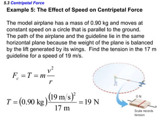 5.3 Centripetal Force
Example 5: The Effect of Speed on Centripetal Force
The model airplane has a mass of 0.90 kg and moves at
constant speed on a circle that is parallel to the ground.
The path of the airplane and the guideline lie in the same
horizontal plane because the weight of the plane is balanced
by the lift generated by its wings. Find the tension in the 17 m
guideline for a speed of 19 m/s.
r
v
mTFc
2

   N19
m17
sm19
kg90.0
2
T
 