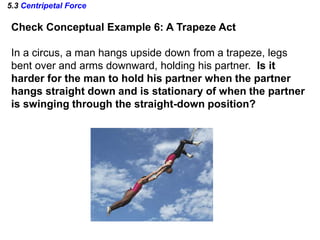 5.3 Centripetal Force
Check Conceptual Example 6: A Trapeze Act
In a circus, a man hangs upside down from a trapeze, legs
bent over and arms downward, holding his partner. Is it
harder for the man to hold his partner when the partner
hangs straight down and is stationary of when the partner
is swinging through the straight-down position?
 
