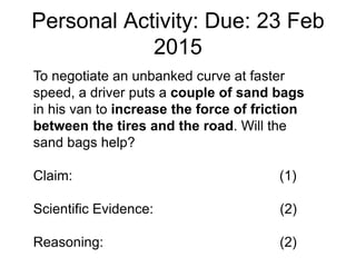 Personal Activity: Due: 23 Feb
2015
To negotiate an unbanked curve at faster
speed, a driver puts a couple of sand bags
in his van to increase the force of friction
between the tires and the road. Will the
sand bags help?
Claim: (1)
Scientific Evidence: (2)
Reasoning: (2)
 