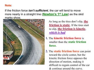 Note:
If the friction force isn’t sufficient, the car will tend to move
more nearly in a straight line (Newton’s 1st Law) as the skid
marks show.
As long as the tires don’t slip, the
friction is static. If the tires start
to slip, the friction is kinetic,
which is bad
1. The kinetic friction force is
smaller than the static friction
force.
2. The static friction force can point
toward the circle center, but the
kinetic friction force opposes the
direction of motion, making it
difficult to regain control of the car
& continue around the curve.
 