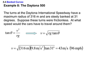 5.4 Banked Curves
Example 8: The Daytona 500
The turns at the Daytona International Speedway have a
maximum radius of 316 m and are steely banked at 31
degrees. Suppose these turns were frictionless. At what
speed would the cars have to travel around them?
rg
v2
tan  tanrgv 
    mph96sm4331tansm8.9m316 2
 
v
 