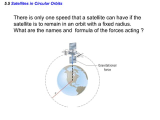 5.5 Satellites in Circular Orbits
There is only one speed that a satellite can have if the
satellite is to remain in an orbit with a fixed radius.
What are the names and formula of the forces acting ?
 