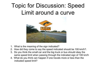 Topic for Discussion: Speed
Limit around a curve
1. What is the meaning of the sign indicated?
2. How did they come to say the speed indicated should be 100 km/h?.
3. Do you think the small car and the big truck or bus should obey the
same speed limit when passing through the indicated sign of 100 km/h
4. What do you think can happen if one travels more or less than the
indicated speed limit?
 