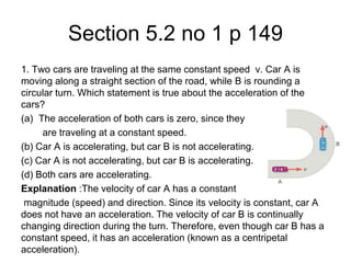 Section 5.2 no 1 p 149
1. Two cars are traveling at the same constant speed v. Car A is
moving along a straight section of the road, while B is rounding a
circular turn. Which statement is true about the acceleration of the
cars?
(a) The acceleration of both cars is zero, since they
are traveling at a constant speed.
(b) Car A is accelerating, but car B is not accelerating.
(c) Car A is not accelerating, but car B is accelerating.
(d) Both cars are accelerating.
Explanation :The velocity of car A has a constant
magnitude (speed) and direction. Since its velocity is constant, car A
does not have an acceleration. The velocity of car B is continually
changing direction during the turn. Therefore, even though car B has a
constant speed, it has an acceleration (known as a centripetal
acceleration).
 