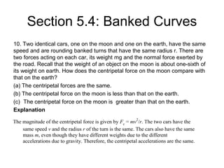 Section 5.4: Banked Curves
10. Two identical cars, one on the moon and one on the earth, have the same
speed and are rounding banked turns that have the same radius r. There are
two forces acting on each car, its weight mg and the normal force exerted by
the road. Recall that the weight of an object on the moon is about one-sixth of
its weight on earth. How does the centripetal force on the moon compare with
that on the earth?
(a) The centripetal forces are the same.
(b) The centripetal force on the moon is less than that on the earth.
(c) The centripetal force on the moon is greater than that on the earth.
Explanation
The magnitude of the centripetal force is given by Fc = mv2
/r. The two cars have the
same speed v and the radius r of the turn is the same. The cars also have the same
mass m, even though they have different weights due to the different
accelerations due to gravity. Therefore, the centripetal accelerations are the same.
 