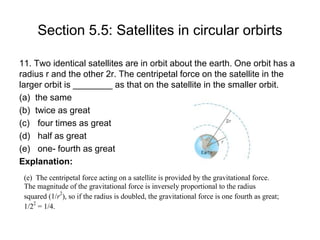 Section 5.5: Satellites in circular orbirts
11. Two identical satellites are in orbit about the earth. One orbit has a
radius r and the other 2r. The centripetal force on the satellite in the
larger orbit is ________ as that on the satellite in the smaller orbit.
(a) the same
(b) twice as great
(c) four times as great
(d) half as great
(e) one- fourth as great
Explanation:
(e) The centripetal force acting on a satellite is provided by the gravitational force.
The magnitude of the gravitational force is inversely proportional to the radius
squared (1/r
2
), so if the radius is doubled, the gravitational force is one fourth as great;
1/2
2
= 1/4.
 