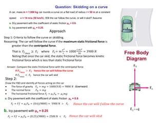 Question: Skidding on a curve
A car, mass m = 1,000 kg car rounds a curve on a flat road of radius r = 50 m at a constant
speed v = 14 m/s (50 km/h). Will the car follow the curve, or will it skid? Assume
a. Dry pavement with the coefficient of static friction μs = 0.6.
b. Icy pavement with μs = 0.25.
Free Body
Diagram
Approach
Step 2:
Draw the FBD and identify all forces acting on the car
 The force of gravity 𝐹𝐺 = 𝑚𝑔 = 1000 9.8 = 9800 𝑁 downward
 The normal force 𝐹 𝑁 = 𝑚𝑔
 The horizontal frictional force 𝐹𝑓 = 𝜇 𝑠 𝐹 𝑁 = 𝜇 𝑠 𝑚𝑔
Step 1: Criteria to follow the curve or skidding.
Reasoning: The car will follow the curve if the maximum static frictional force is
greater than the centripetal force.
That is 𝐹𝑓 𝑚𝑎𝑥
≥ 𝐹𝐶 where 𝐹𝐶= 𝑚
𝑣2
𝑟
= 1000
(14)2
50
= 3900 𝑁
Noting that once the car skid, the static frictional force becomes kinetic
frictional force which is less than static frictional force
Answer: Compare the static frictional force with the centripetal force
If 𝑭 𝒇 𝒎𝒂𝒙
> 𝑭 𝑪 hence the car will follow the curve
If 𝐹𝑓 𝑚𝑎𝑥
< 𝐹𝐶 hence the car will skid
a. Dry pavement with the coefficient of static friction μs = 0.6
𝐹𝑓 = 𝐹𝑓 = 𝜇 𝑠 𝐹 𝑁 = (0.6)(9800) = 5900 𝑁 > 𝐹𝐶 𝐻𝑒𝑛𝑐𝑒 𝑡ℎ𝑒 𝑐𝑎𝑟 𝑤𝑖𝑙𝑙 𝑓𝑜𝑙𝑙𝑜𝑤 𝑡ℎ𝑒 𝑐𝑢𝑟𝑣𝑒
b. Icy pavement with μs = 0.25
𝐹𝑓 = 𝐹𝑓 = 𝜇 𝑠 𝐹 𝑁 = (0.25)(9800) = 2500 𝑁 < 𝐹𝐶 𝐻𝑒𝑛𝑐𝑒 𝑡ℎ𝑒 𝑐𝑎𝑟 𝑤𝑖𝑙𝑙 𝑠𝑘𝑖𝑑
 