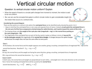 Vertical circular motion
Question: Is vertical circular motion uniform? Explain
• When the speed of travel on a circular path changes from moment to moment, the motion is said
to be non-uniform.
• But, we can use the concepts that apply to uniform circular motion to gain considerable insight into
the motion that occurs on a vertical circle.
Considering the second diagram
There are four points on a vertical circle where the centripetal force can be identified easily, denoted by points 1 to 4
• Keep in mind that the centripetal force is not a new and separate force of nature. Instead, at each point the centripetal force is
the net sum of all the force components oriented along the radial direction, and it points toward the centre of the circle.
• The drawing shows only the weight of the cycle plus rider (magnitude = mg) and the normal force pushing on
the cycle (magnitude = FN).
• The magnitude of the centripetal force at each of the four points is given as follows in terms of mg and FN:
• As the cycle goes around, the magnitude of the normal force changes. It changes because the speed changes
and because the weight does not have the same effect at every point
Case 1:
At the bottom, the normal force and the weight opposes one another, giving a resulting centripetal force of magnitude FN1 - mg and the
second law becomes: Resultant F: 𝐹 𝑁1 − 𝑚𝑔 = 𝑚
𝑣1
2
𝑟
Case 3:
On top, the normal force and the weight are facing the same direction, giving a resulting centripetal force of magnitude
FN1 +mg and hence the second law becomes: 𝐹 𝑁3 + 𝑚𝑔 = 𝑚
𝑣3
2
𝑟
Cases 2 and 4:
In both cases, the normal force and weight are perpendicular to each other,, and weight not in the same direction as the centripetal
force hence the resulting centripetal force will be caused by the normal force:
second law becomes: 𝐹 𝑁2 = 𝑚
𝑣2
2
𝑟
and 𝐹 𝑁4 = 𝑚
𝑣4
2
𝑟
 