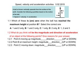 A ball is thrown vertically upwards from the surface of the
earth. Consider the following quantities based on the motion
of the ball.
1: Speed; 2: velocity; 3: acceleration
Speed, velocity and acceleration activities 5 02 2015
1.1 Which of these is (are) zero when the ball has reached the
maximum height at position B? Select the correct one
A: 1 and 2 only, B: 1 and 3 only, C: 1 only, D: 2 only, E: 1, 2 and 3
1.2 What do you think will be the magnitude and direction of acceleration
of an object at the following points? Give reasons for your answer.
1.2.1 Point A moving up magnitude_____direction_______(UP or DOWN)
1.2.2 Point B at maximum height: magnitude___direction__(UP or DOWN)
1.2.3 Point C moving down: magnitude___direction_____ (UP or DOWN)
 