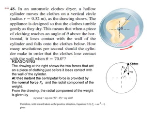 REASONING
The drawing at the right shows the two forces that act
on a piece of clothing just before it loses contact with
the wall of the cylinder.
At that instant the centripetal force is provided by
the normal force 𝐹 𝑁 and the radial component of the
weight.
From the drawing, the radial component of the weight
is given by
mg mg mgcos = cos (90 – ) = sin  
Therefore, with inward taken as the positive direction, Equation 5.3 ( Fc  mv2
/r )
gives
 