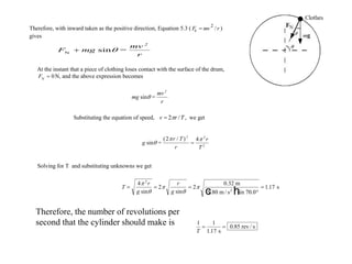 Therefore, with inward taken as the positive direction, Equation 5.3 ( Fc  mv2
/r )
gives
F mg
mv
r
2
N
sin = 
At the instant that a piece of clothing loses contact with the surface of the drum,
FN
 0N, and the above expression becomes
mg
mv
r
2
sin =
Substituting the equation of speed, v  2r /T, we get
g
r T
r
r
T
2
sin =
 ( / )2 4 2
2

Solving for T and substituting unknowns we get
T
r
g
r
g
  


4
2 1 17
2





sin sin
2
0.32 m
9.80 m / s sin 70.0
s2
c h .
Therefore, the number of revolutions per
second that the cylinder should make is 1 1
1 17T
 
. s
0.85 rev / s
 