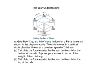 At Gold Reef City, a child of mass m rides on a Ferris wheel as
shown in the diagram above. The child moves in a vertical
circle of radius 10.0 m at a constant speed of 3.00 m/s.
(a) Calculate the force exerted by the seat on the child at the
bottom of the ride. Express your answer in terms of the
weight of the child, mg.
(b) Calculate the force exerted by the seat on the child at the
top of the ride.
Test Your Understanding
 