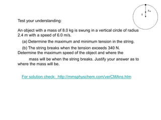 Test your understanding:
An object with a mass of 8.0 kg is swung in a vertical circle of radius
2.4 m with a speed of 6.0 m/s.
(a) Determine the maximum and minimum tension in the string.
(b) The string breaks when the tension exceeds 340 N.
Determine the maximum speed of the object and where the
mass will be when the string breaks. Justify your answer as to
where the mass will be.
For solution check: http://mmsphyschem.com/verCMAns.htm
 