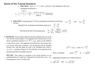 1. SOLUTION Since 2
c
/a v r and  2 /v r T , the magnitude of the car’s
centripetal acceleration is
 
 
2
2 32 2
2
2c 2
2
4 10 m4
0.86 m/s
400 s
r
v rT
a
r r T


 
       
4 SOLUTION Using Equation 5.2 for the centripetal acceleration of each boat,
we have
2 2
A B
cA cB
A B
and
v v
a a
r r
 
Setting the two centripetal accelerations equal gives
2 2
A B
A B
v v
r r

Solving for the ratio of the speeds gives A A
B B
80 m
0.58
240 m
v r
v r
  
15. REASONING At the maximum speed, the maximum centripetal force acts on the
tires, and static friction supplies it. The magnitude of the maximum force of static
friction is specified by Equation 4.7 as MAX
s s Nf F , where s is the coefficient
of static friction and FN is the magnitude of the normal force. Our strategy, then,
is to find the normal force, substitute it into the expression for the maximum
frictional force, and then equate the result to the centripetal force, which is
2
c /F mv r , according to Equation 5.3. This will lead us to an expression for the
maximum speed that we can apply to each car.
SOLUTION Since neither car accelerates in the vertical direction, we can
conclude that the car’s weight mg is balanced by the normal force, so FN = mg.
From Equations 4.7 and 5.3 it follows that
2
MAX
s s N s c
mv
f F mg F
r
    
Thus, we find that
2
s sor
mv
mg v gr
r
  
Applying this result to car A and car B gives
A s, A B s, Bandv gr v gr  
Some of the Tutorial Solutions
 
