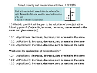 A ball is thrown vertically upwards from the surface of the
earth. Consider the following quantities based on the motion
of the ball.
1: Speed; 2: velocity; 3: acceleration
Speed, velocity and acceleration activities 9 02 2015
1.3 What do you think will happen to the velocities of an object at the
following points? (Only write, increase, decrease, zero or remains the
same and give reason(s))
1.3.1 At position A : increase, decrease, zero or remains the same
1.3.2 At Position B: increase, decrease, zero or remains the same
1.3.3 At position C: increase, decrease, zero or remains the same
What about the accelerations at the points above?
1.2.1 At position A : increase, decrease, zero or remains the same
1.2.2 At Position B: increase, decrease, zero or remains the same
1.3.3 At position C: increase, decrease, zero or remains the same
 