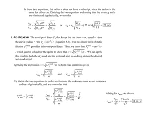 In these two equations, the radius r does not have a subscript, since the radius is the
same for either car. Dividing the two equations and noting that the terms g and r
are eliminated algebraically, we see that
 s, B s, B s, BB
B A
A s, As, A s, A
0.85
or 25 m/s 22 m/s
1.1
grv
v v
v gr
  
 
    
18. REASONING The centripetal force Fc that keeps the car (mass = m, speed = v) on
the curve (radius = r) is 2
c /F mv r (Equation 5.3). The maximum force of static
friction MAX
sF provides this centripetal force. Thus, we know that MAX 2
s /F mv r
, which can be solved for the speed to show that MAX
s /v rF m . We can apply
this result to both the dry road and the wet road and, in so doing, obtain the desired
wet-road speed.
Applying the expression MAX
s /v rF m to both road conditions gives
MAX MAX
s, dry s, wet
dry wetand
rF rF
v v
m m
 
We divide the two equations in order to eliminate the unknown mass m and unknown
radius r algebraically, and we remember that
MAX MAX1
s, wet s, dry3
F F :
MAX
MAX
MAXMAX
s, wet
s, wetwet
dry s, drys, dry
1
3
rF
Fv m
v FrF
m
  
Solving for vwet, we obtain
dry
wet
25 m / s
14 m / s
3 3
v
v   
 