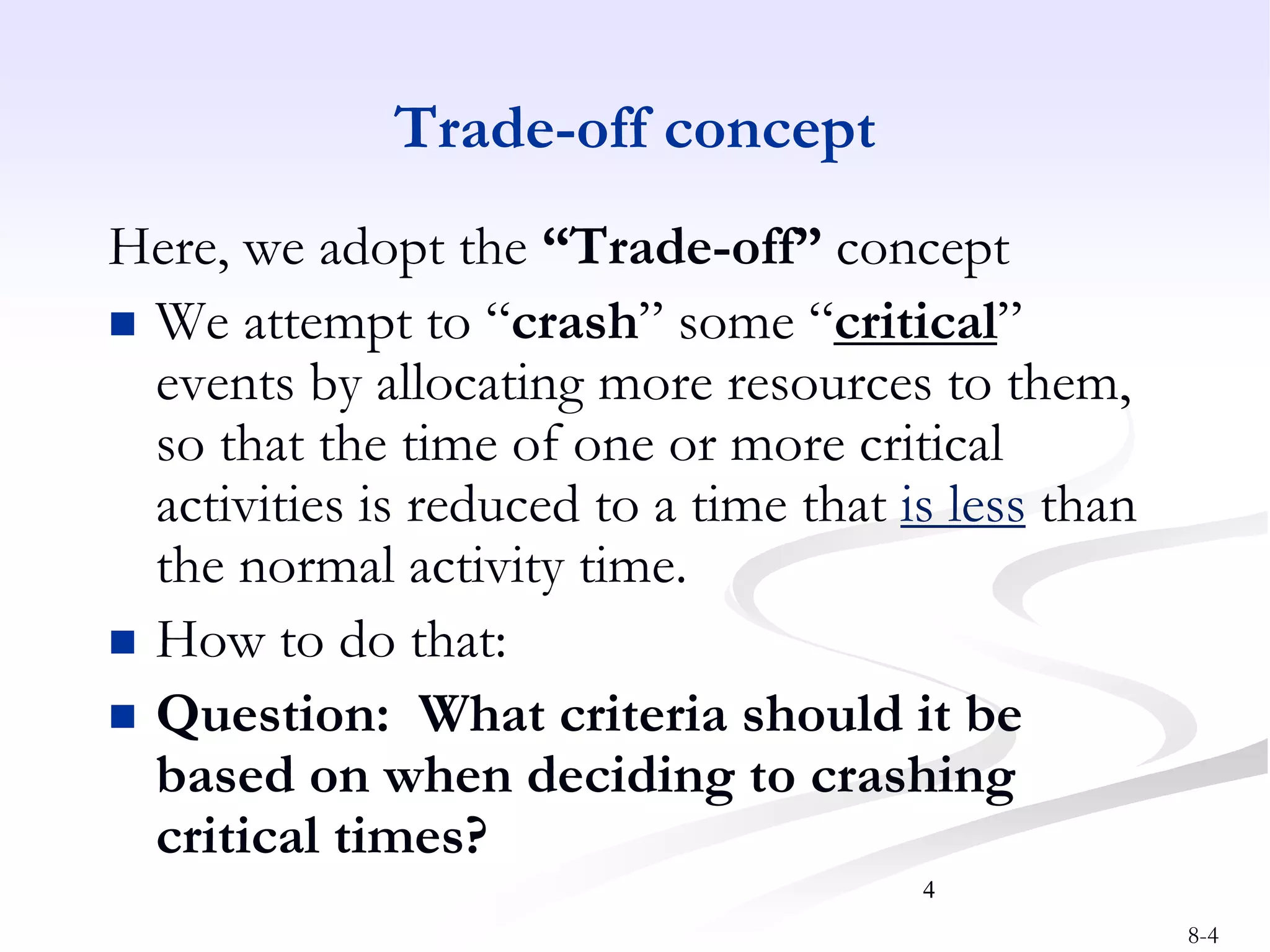 8-4
4
Trade-off concept
Here, we adopt the “Trade-off” concept
 We attempt to “crash” some “critical”
events by allocating more resources to them,
so that the time of one or more critical
activities is reduced to a time that is less than
the normal activity time.
 How to do that:
 Question: What criteria should it be
based on when deciding to crashing
critical times?
 