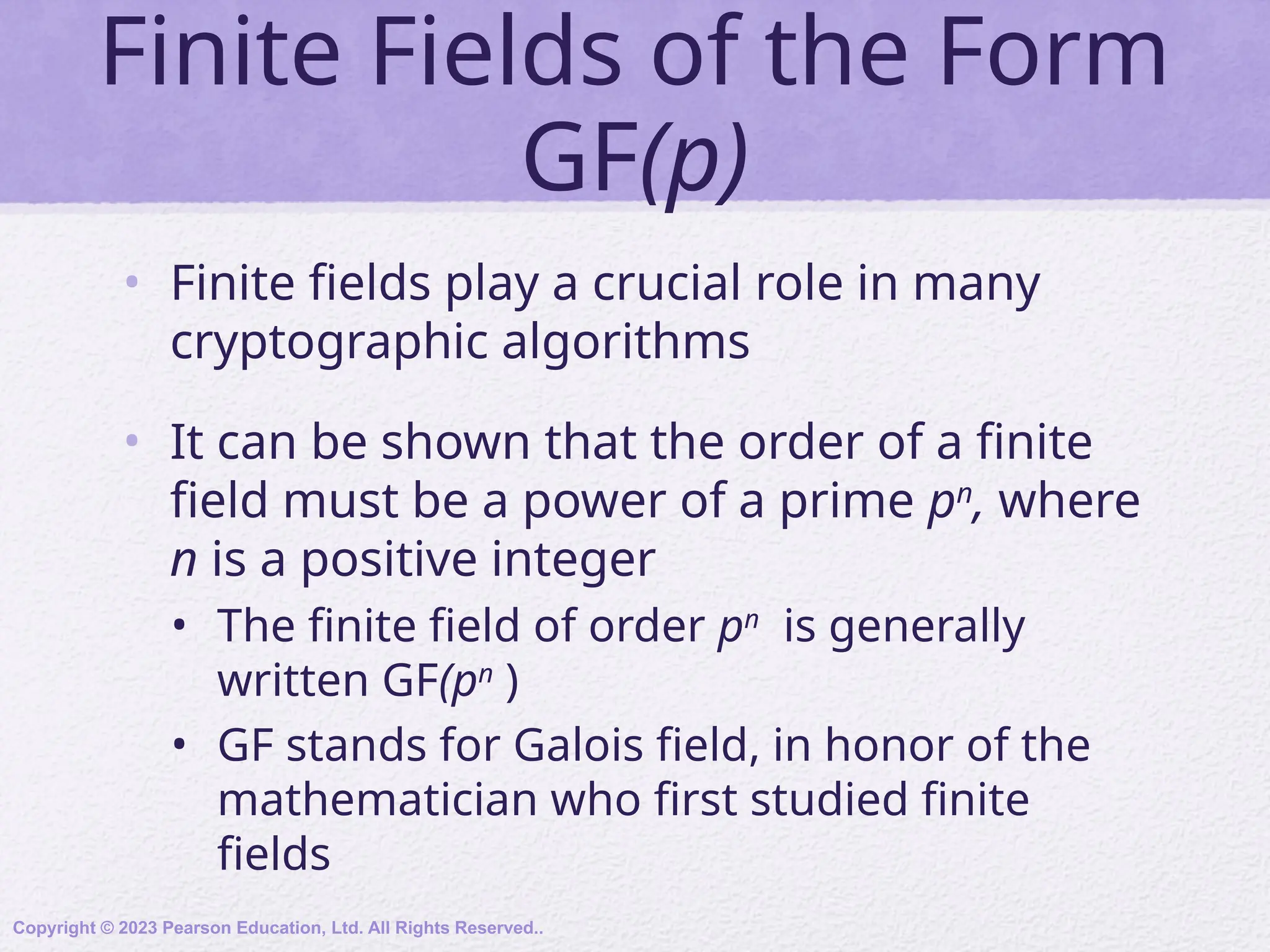 Finite Fields of the Form
GF(p)
• Finite fields play a crucial role in many
cryptographic algorithms
• It can be shown that the order of a finite
field must be a power of a prime pn
, where
n is a positive integer
• The finite field of order pn
is generally
written GF(pn
)
• GF stands for Galois field, in honor of the
mathematician who first studied finite
fields
Copyright © 2023 Pearson Education, Ltd. All Rights Reserved..
 