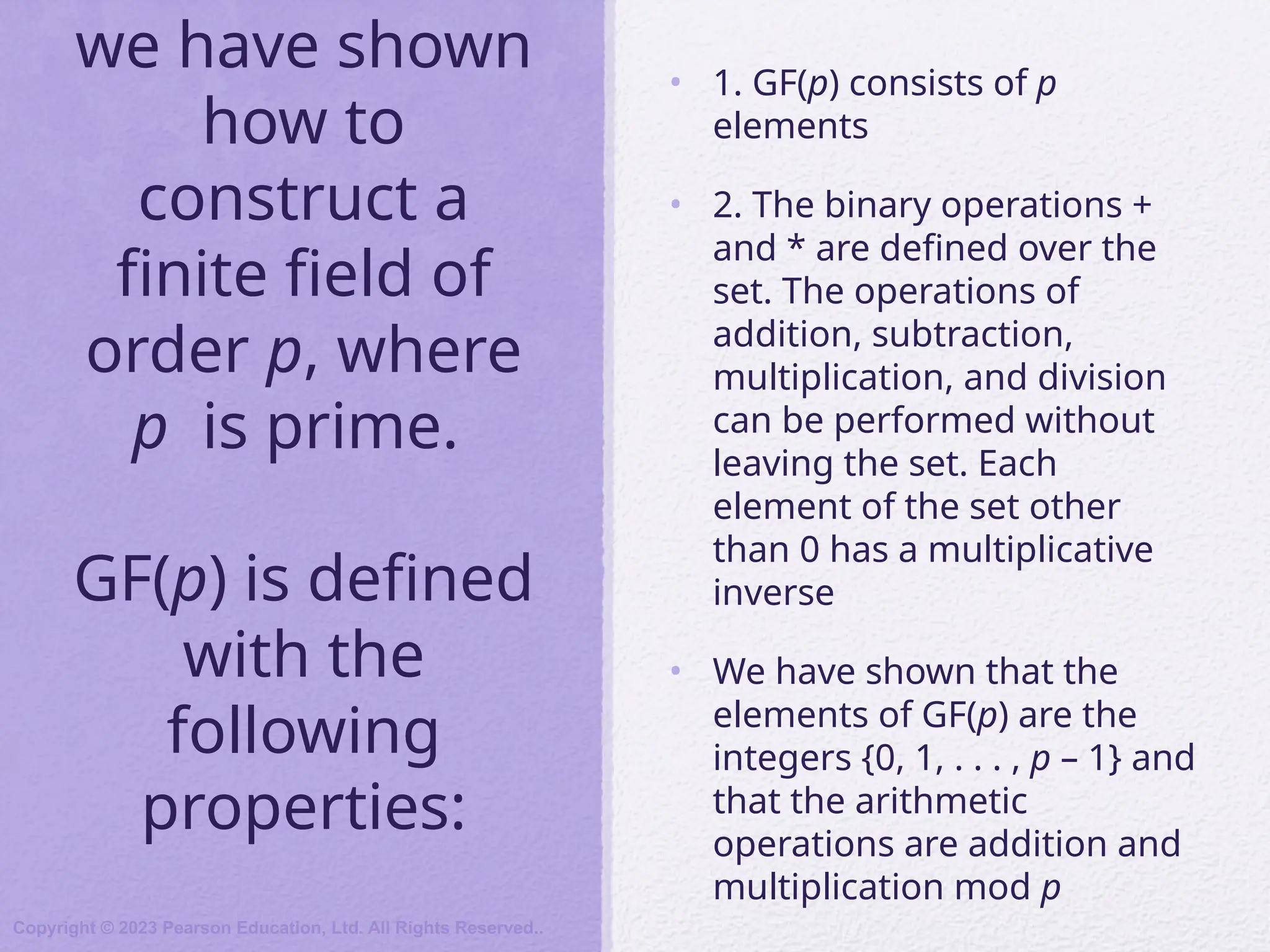 we have shown
how to
construct a
finite field of
order p, where
p is prime.
GF(p) is defined
with the
following
properties:
• 1. GF(p) consists of p
elements
• 2. The binary operations +
and * are defined over the
set. The operations of
addition, subtraction,
multiplication, and division
can be performed without
leaving the set. Each
element of the set other
than 0 has a multiplicative
inverse
• We have shown that the
elements of GF(p) are the
integers {0, 1, . . . , p – 1} and
that the arithmetic
operations are addition and
multiplication mod p
Copyright © 2023 Pearson Education, Ltd. All Rights Reserved..
 