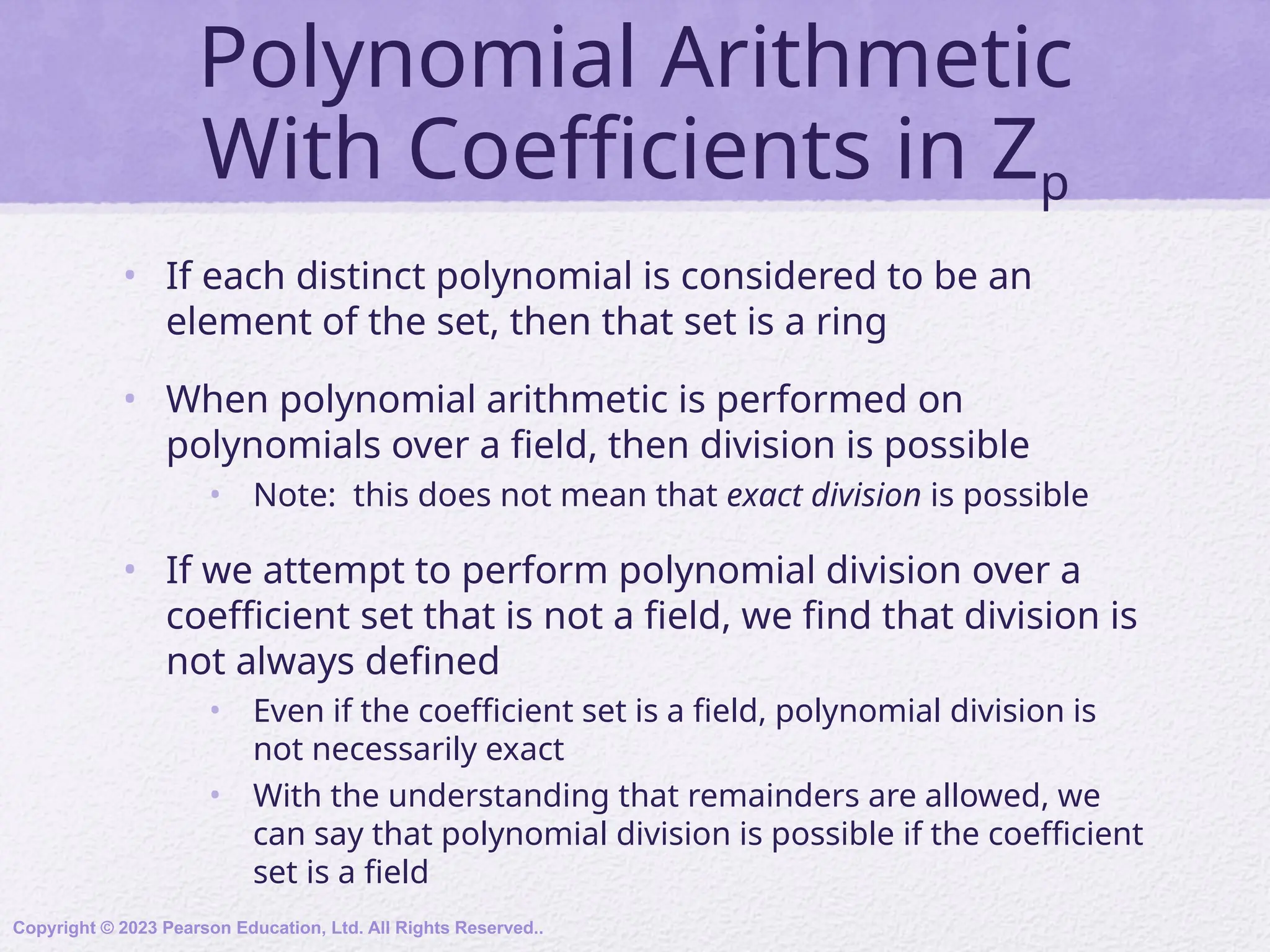 Polynomial Arithmetic
With Coefficients in Zp
• If each distinct polynomial is considered to be an
element of the set, then that set is a ring
• When polynomial arithmetic is performed on
polynomials over a field, then division is possible
• Note: this does not mean that exact division is possible
• If we attempt to perform polynomial division over a
coefficient set that is not a field, we find that division is
not always defined
• Even if the coefficient set is a field, polynomial division is
not necessarily exact
• With the understanding that remainders are allowed, we
can say that polynomial division is possible if the coefficient
set is a field
Copyright © 2023 Pearson Education, Ltd. All Rights Reserved..
 
