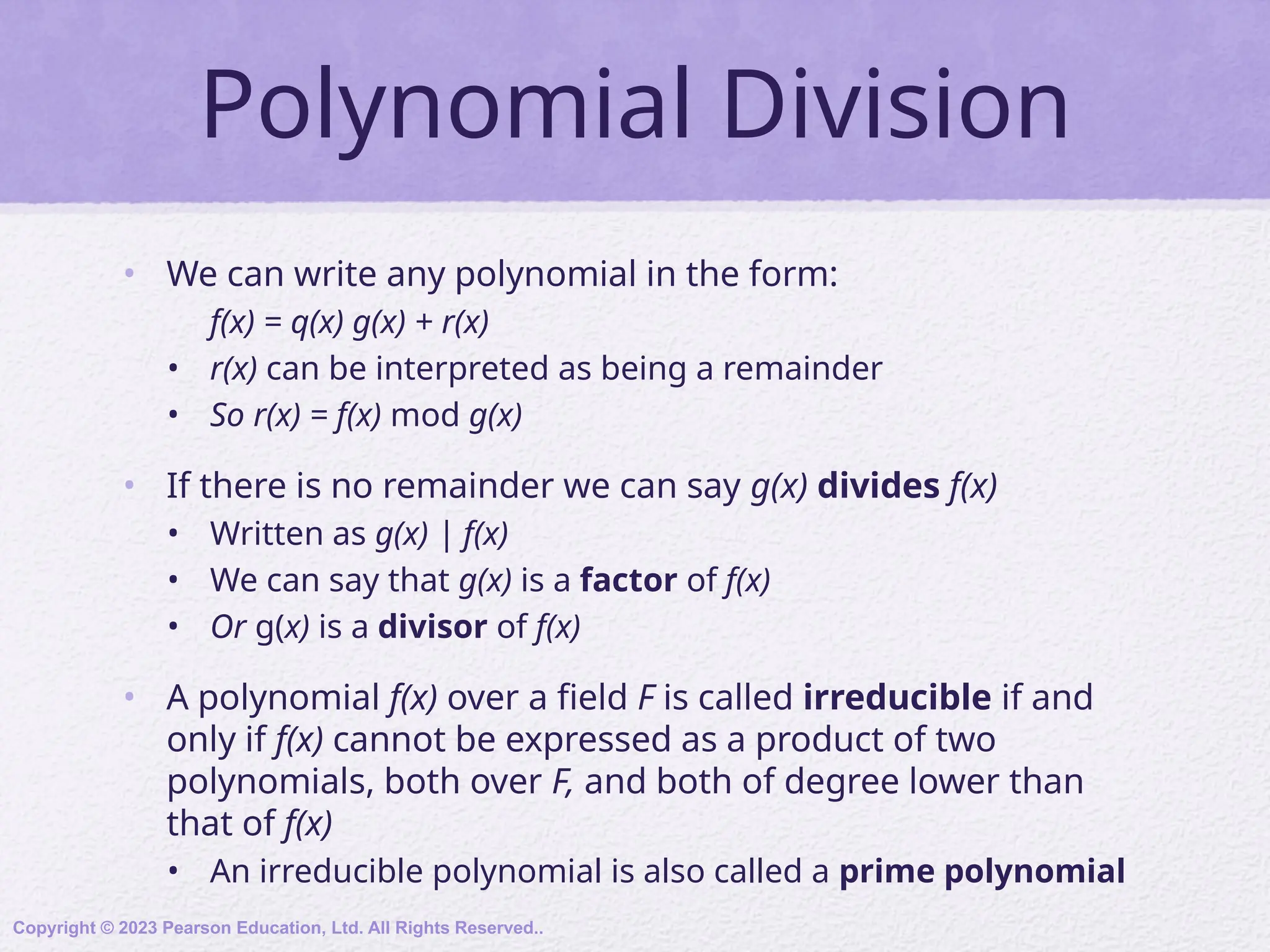 Polynomial Division
• We can write any polynomial in the form:
f(x) = q(x) g(x) + r(x)
• r(x) can be interpreted as being a remainder
• So r(x) = f(x) mod g(x)
• If there is no remainder we can say g(x) divides f(x)
• Written as g(x) | f(x)
• We can say that g(x) is a factor of f(x)
• Or g(x) is a divisor of f(x)
• A polynomial f(x) over a field F is called irreducible if and
only if f(x) cannot be expressed as a product of two
polynomials, both over F, and both of degree lower than
that of f(x)
• An irreducible polynomial is also called a prime polynomial
Copyright © 2023 Pearson Education, Ltd. All Rights Reserved..
 